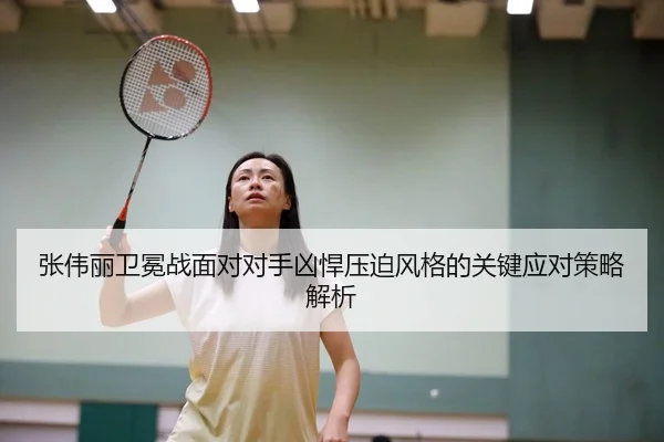 张伟丽卫冕战面对对手凶悍压迫风格的关键应对策略解析