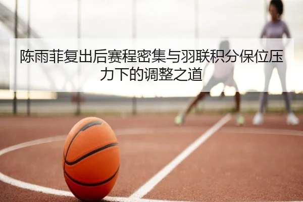 陈雨菲复出后赛程密集与羽联积分保位压力下的调整之道