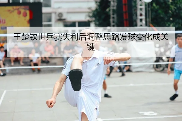 王楚钦世乒赛失利后调整思路发球变化成关键